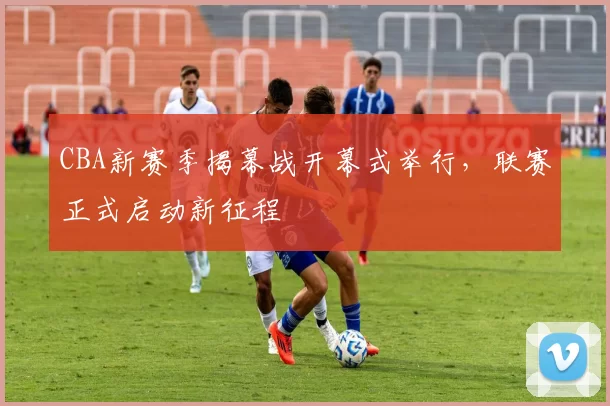 CBA新赛季揭幕战开幕式举行，联赛正式启动新征程