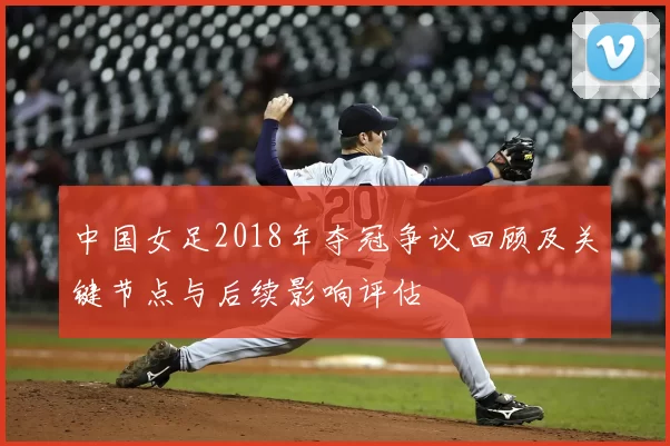 中国女足2018年夺冠争议回顾及关键节点与后续影响评估