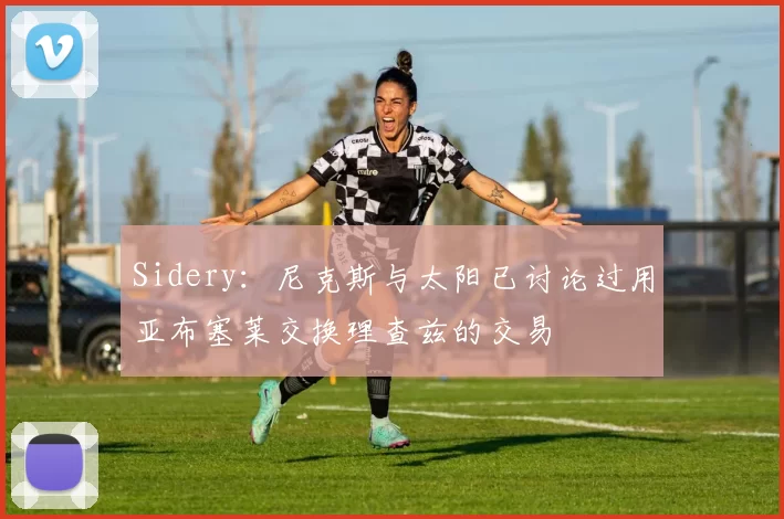 Sidery：尼克斯与太阳已讨论过用亚布塞莱交换理查兹的交易