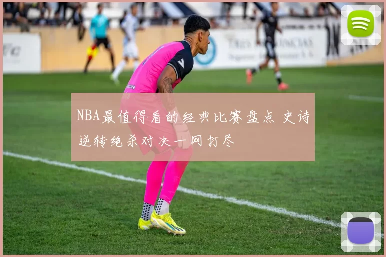 NBA最值得看的经典比赛盘点 史诗逆转绝杀对决一网打尽