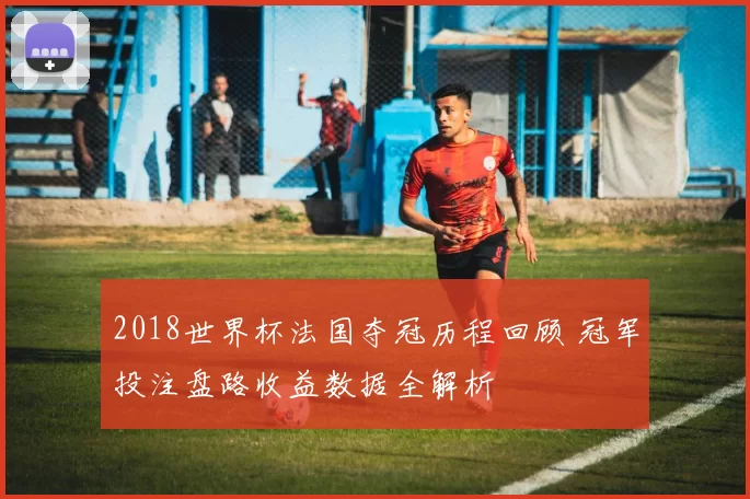 2018世界杯法国夺冠历程回顾 冠军投注盘路收益数据全解析