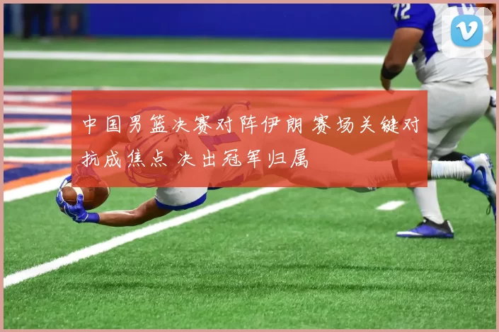 中国男篮决赛对阵伊朗 赛场关键对抗成焦点 决出冠军归属