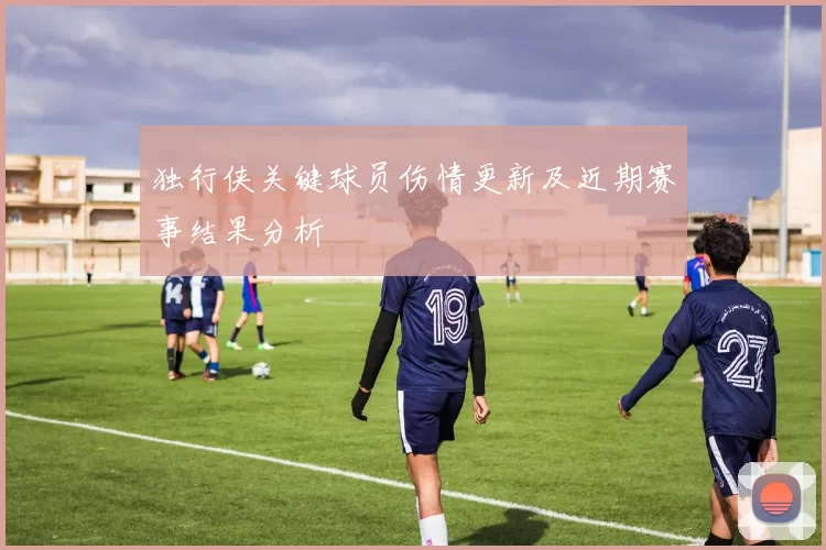 独行侠关键球员伤情更新及近期赛事结果分析