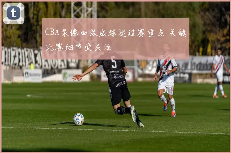 CBA录像回放成球迷追赛重点 关键比赛细节受关注