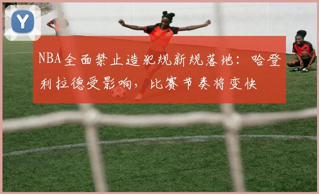 NBA全面禁止造犯规新规落地:哈登利拉德受影响,比赛节奏将变快