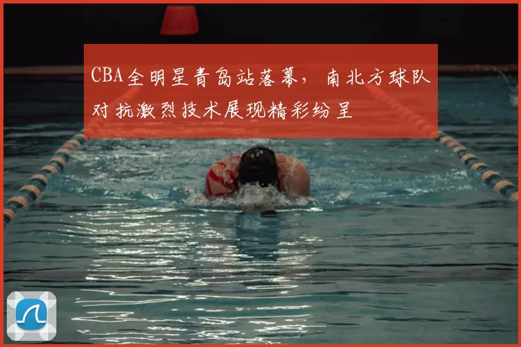 CBA全明星青岛站落幕,南北方球队对抗激烈技术展现精彩纷呈