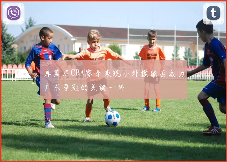 库莱尼CBA赛季表现小外援能否成为广东争冠的关键一环