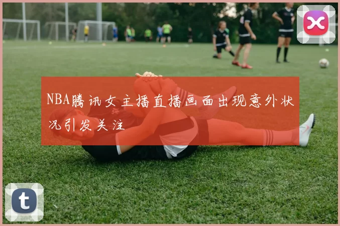 NBA腾讯女主播直播画面出现意外状况引发关注