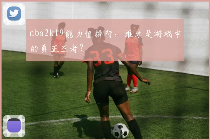 nba2k19能力值排行,谁才是游戏中的真正王者?