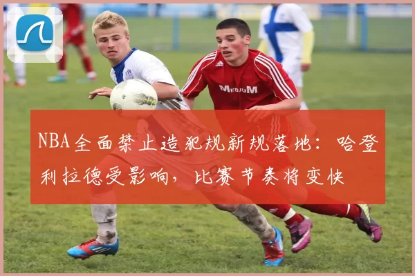 NBA全面禁止造犯规新规落地:哈登利拉德受影响,比赛节奏将变快