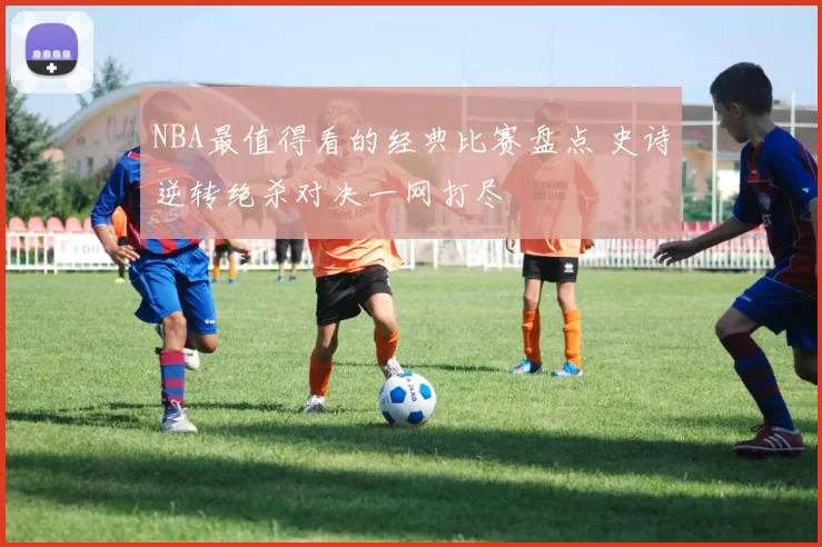 NBA最值得看的经典比赛盘点 史诗逆转绝杀对决一网打尽