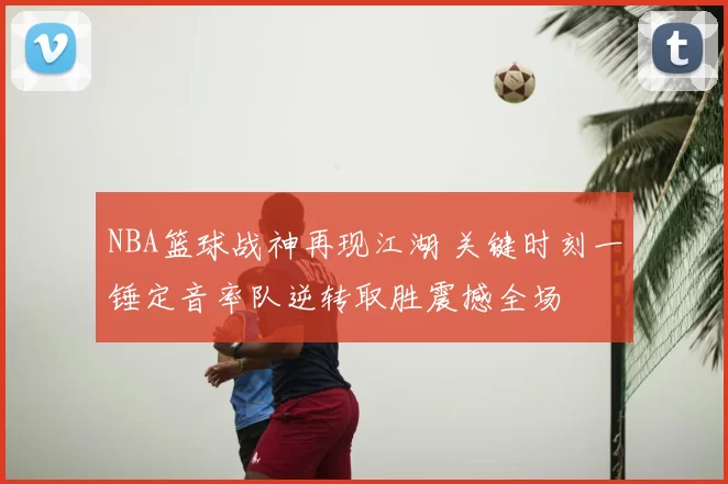 NBA篮球战神再现江湖 关键时刻一锤定音率队逆转取胜震撼全场