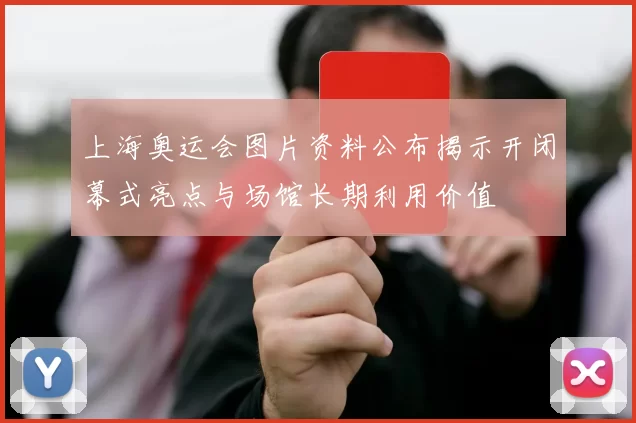 上海奥运会图片资料公布揭示开闭幕式亮点与场馆长期利用价值