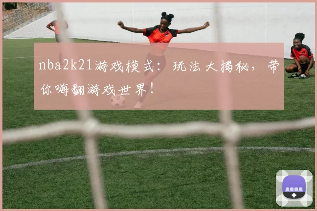 nba2k21游戏模式：玩法大揭秘，带你嗨翻游戏世界！