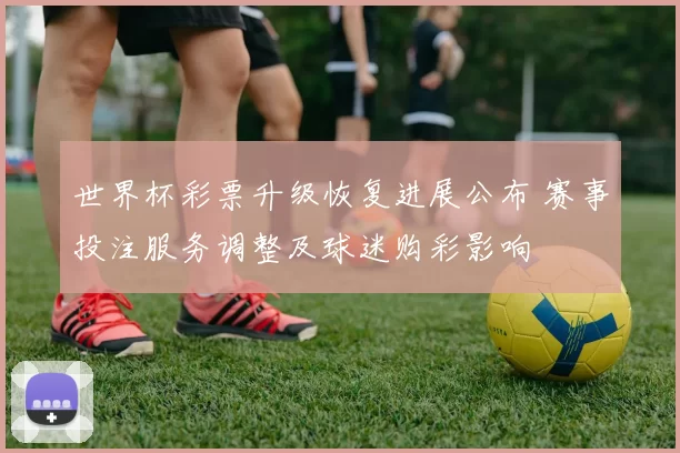 世界杯彩票升级恢复进展公布 赛事投注服务调整及球迷购彩影响