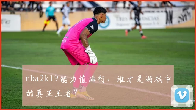 nba2k19能力值排行，谁才是游戏中的真正王者？