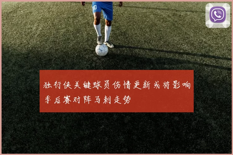 独行侠关键球员伤情更新或将影响季后赛对阵马刺走势