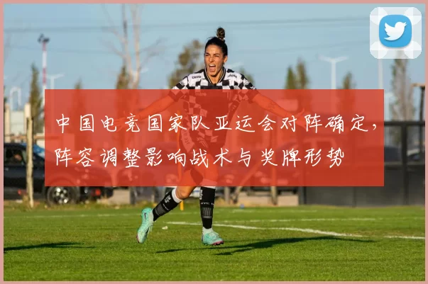 中国电竞国家队亚运会对阵确定，阵容调整影响战术与奖牌形势