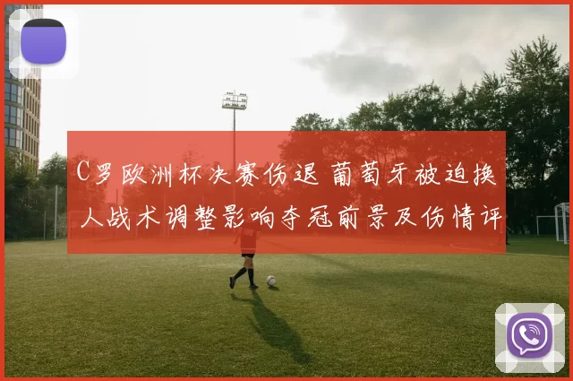 C罗欧洲杯决赛伤退 葡萄牙被迫换人战术调整影响夺冠前景及伤情评估