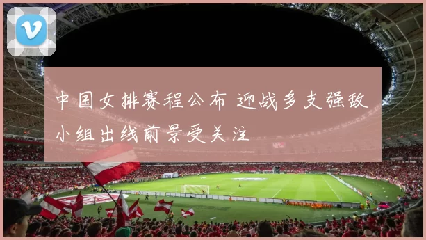 中国女排赛程公布 迎战多支强敌 小组出线前景受关注