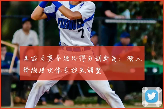 库兹马赛季场均得分创新高，湖人锋线进攻体系迎来调整