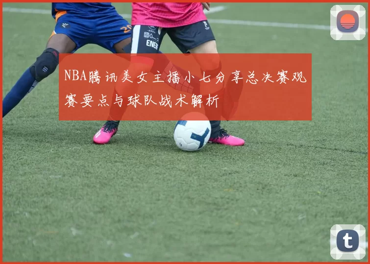 NBA腾讯美女主播小七分享总决赛观赛要点与球队战术解析