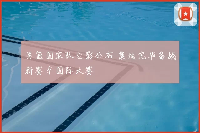 男篮国家队合影公布 集结完毕备战新赛季国际大赛