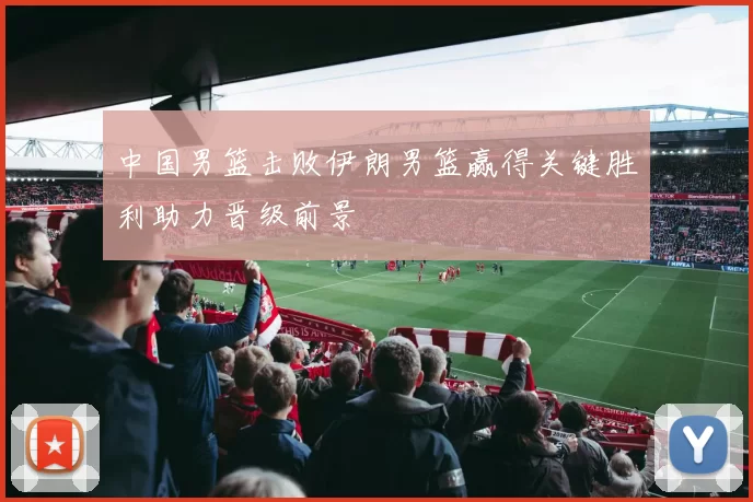 中国男篮击败伊朗男篮赢得关键胜利助力晋级前景