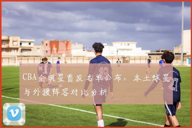 CBA全明星首发名单公布，本土球星与外援阵容对比分析