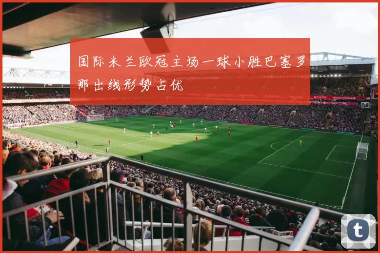 国际米兰欧冠主场一球小胜巴塞罗那出线形势占优