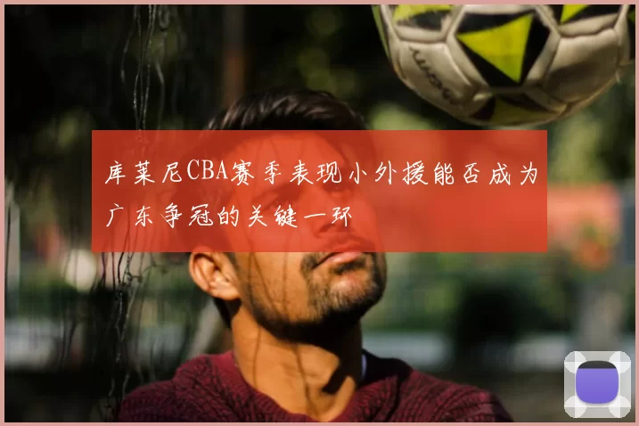 库莱尼CBA赛季表现小外援能否成为广东争冠的关键一环