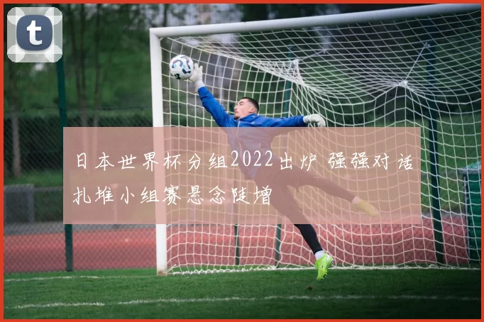 日本世界杯分组2022出炉 强强对话扎堆小组赛悬念陡增