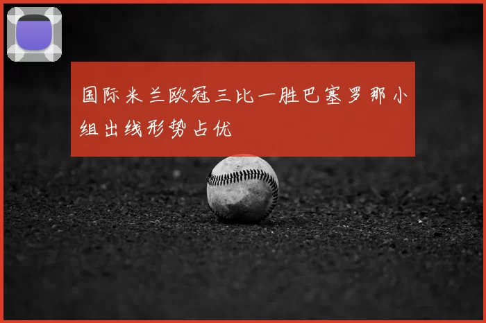 国际米兰欧冠三比一胜巴塞罗那小组出线形势占优