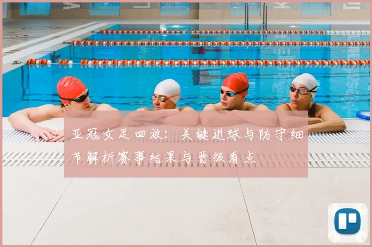 亚冠女足回放：关键进球与防守细节解析赛事结果与晋级看点