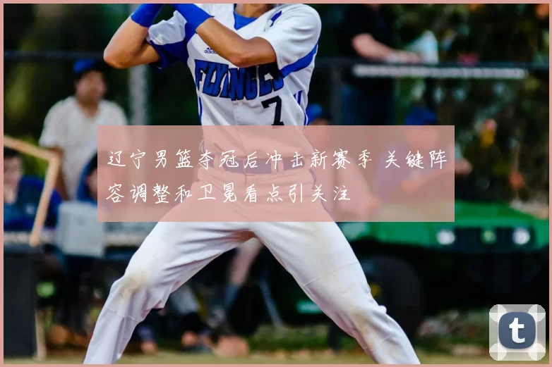 辽宁男篮夺冠后冲击新赛季 关键阵容调整和卫冕看点引关注