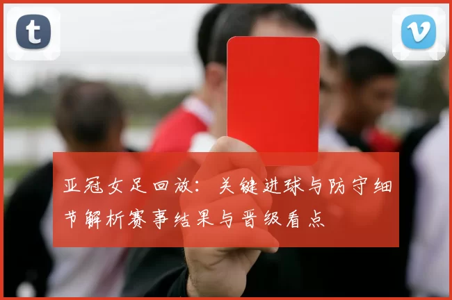 亚冠女足回放:关键进球与防守细节解析赛事结果与晋级看点