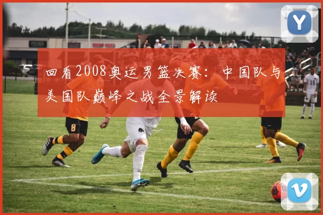 回看2008奥运男篮决赛：中国队与美国队巅峰之战全景解读