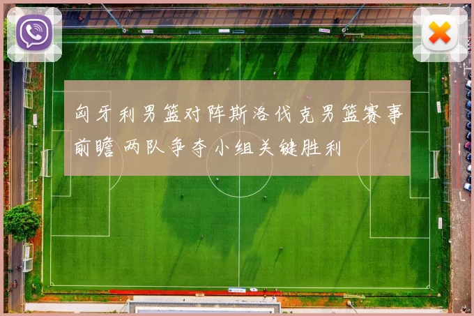 匈牙利男篮对阵斯洛伐克男篮赛事前瞻 两队争夺小组关键胜利