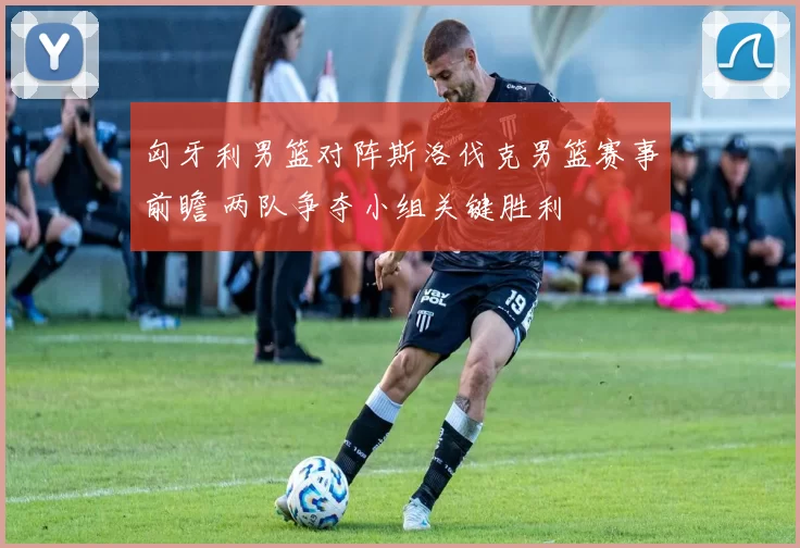 匈牙利男篮对阵斯洛伐克男篮赛事前瞻 两队争夺小组关键胜利