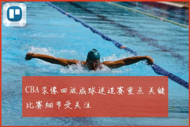 CBA录像回放成球迷追赛重点 关键比赛细节受关注
