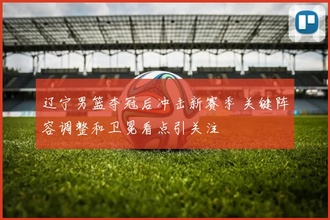 辽宁男篮夺冠后冲击新赛季 关键阵容调整和卫冕看点引关注