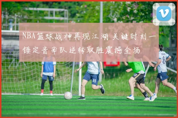 NBA篮球战神再现江湖 关键时刻一锤定音率队逆转取胜震撼全场