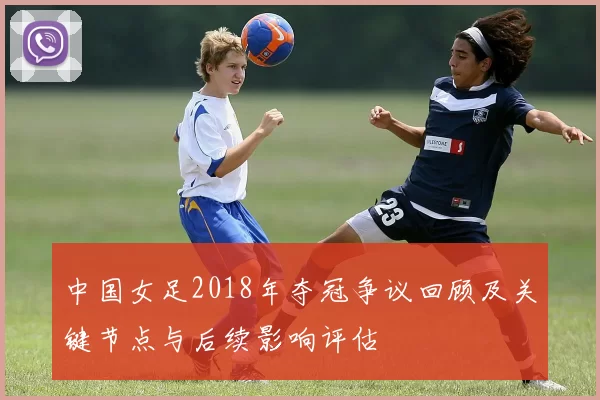 中国女足2018年夺冠争议回顾及关键节点与后续影响评估