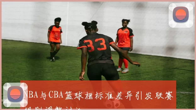 NBA与CBA篮球框标准差异引发联赛规则调整讨论
