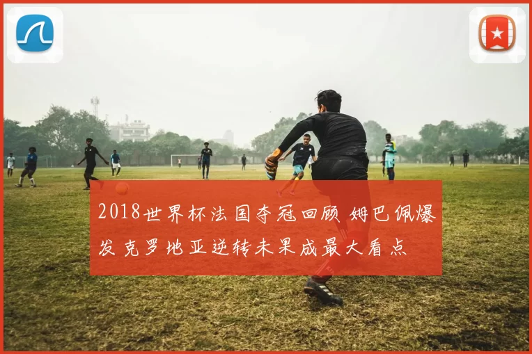 2018世界杯法国夺冠回顾 姆巴佩爆发克罗地亚逆转未果成最大看点