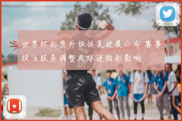 世界杯彩票升级恢复进展公布 赛事投注服务调整及球迷购彩影响