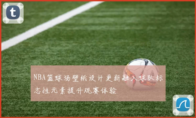 NBA篮球场壁纸设计更新融入球队标志性元素提升观赛体验
