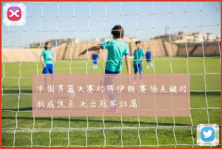 中国男篮决赛对阵伊朗 赛场关键对抗成焦点 决出冠军归属