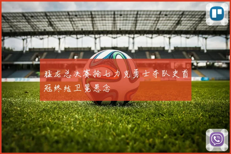 猛龙总决赛抢七力克勇士夺队史首冠终结卫冕悬念