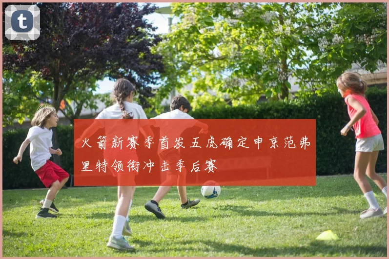 火箭新赛季首发五虎确定申京范弗里特领衔冲击季后赛
